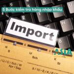 5 Bước kiểm tra hàng nhập khẩu, cách kiểm tra hàng hoá, chứng từ, mã vạch nhập khẩu chuẩn 2025